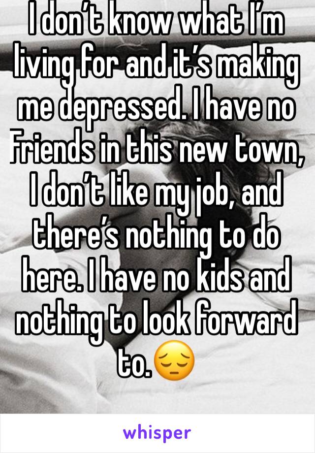 I don’t know what I’m living for and it’s making me depressed. I have no Friends in this new town, I don’t like my job, and there’s nothing to do here. I have no kids and nothing to look forward to.😔