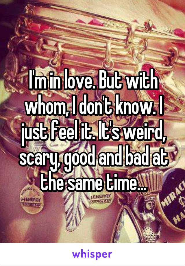 I'm in love. But with whom, I don't know. I just feel it. It's weird, scary, good and bad at the same time...