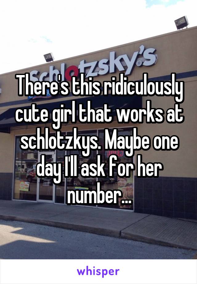 There's this ridiculously cute girl that works at schlotzkys. Maybe one day I'll ask for her number...