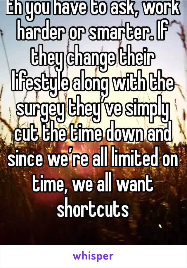 Eh you have to ask, work harder or smarter. If they change their lifestyle along with the surgey they’ve simply cut the time down and since we’re all limited on time, we all want shortcuts