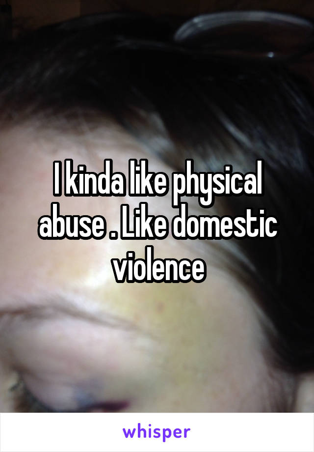 I kinda like physical abuse . Like domestic violence