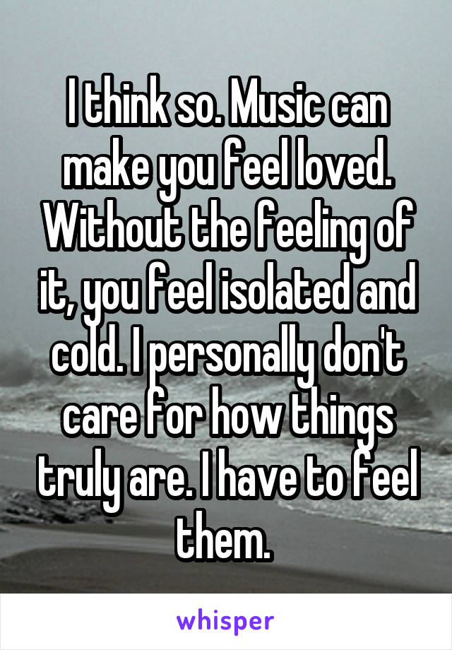 I think so. Music can make you feel loved.
Without the feeling of it, you feel isolated and cold. I personally don't care for how things truly are. I have to feel them. 