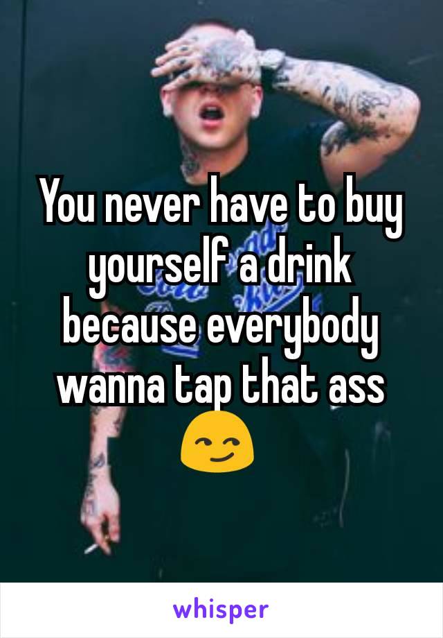 You never have to buy yourself a drink because everybody wanna tap that ass 😏 