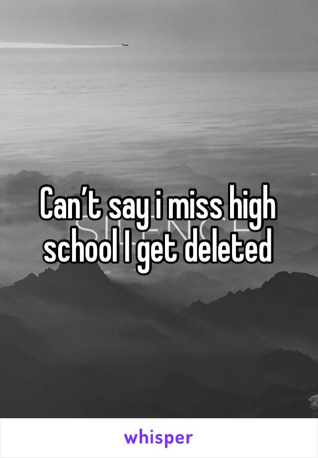 Can’t say i miss high school I get deleted 