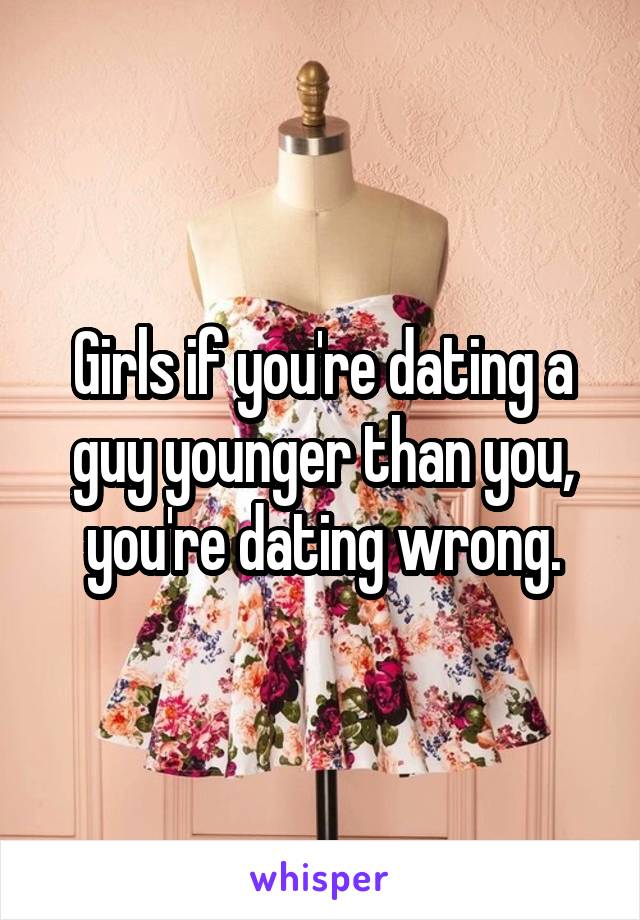 Girls if you're dating a guy younger than you, you're dating wrong.