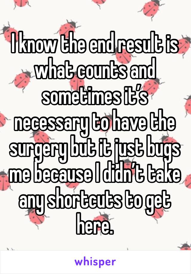 I know the end result is what counts and sometimes it’s necessary to have the surgery but it just bugs me because I didn’t take any shortcuts to get here. 