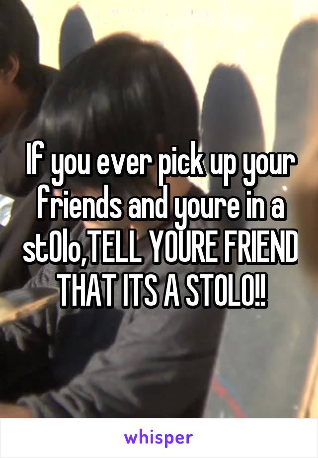 If you ever pick up your friends and youre in a stOlo,TELL YOURE FRIEND THAT ITS A STOLO!!