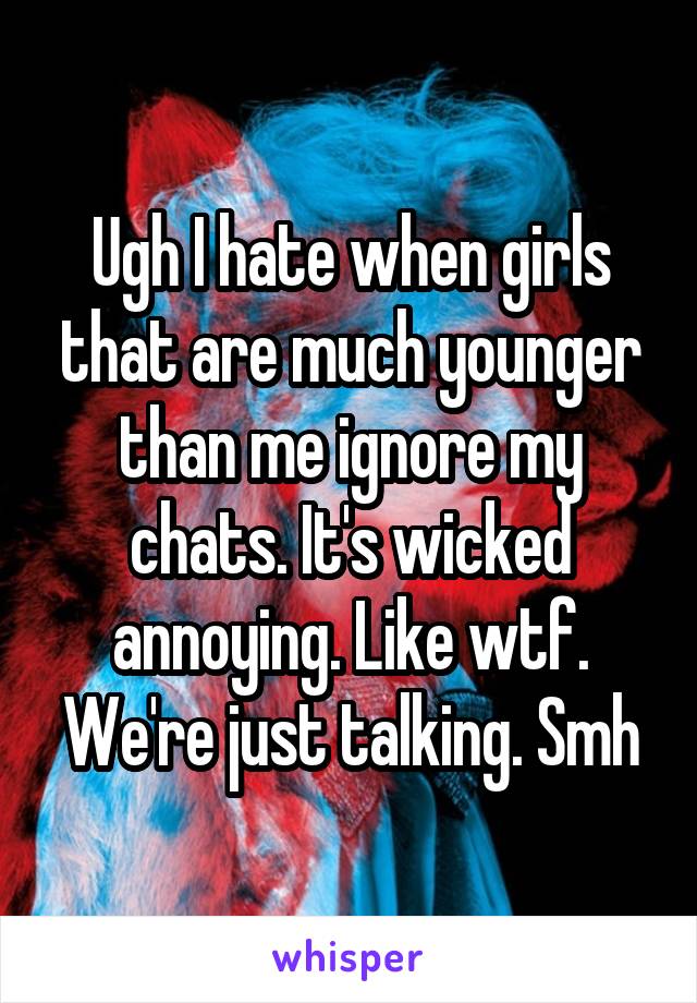 Ugh I hate when girls that are much younger than me ignore my chats. It's wicked annoying. Like wtf. We're just talking. Smh