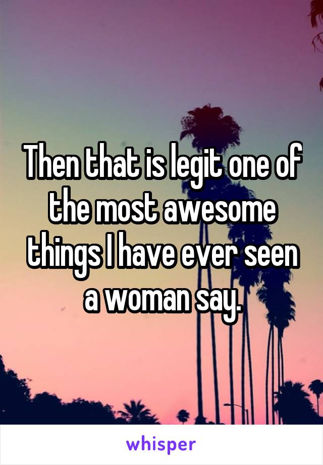 Then that is legit one of the most awesome things I have ever seen a woman say.