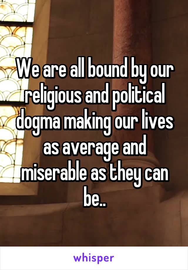 We are all bound by our religious and political dogma making our lives as average and miserable as they can be..