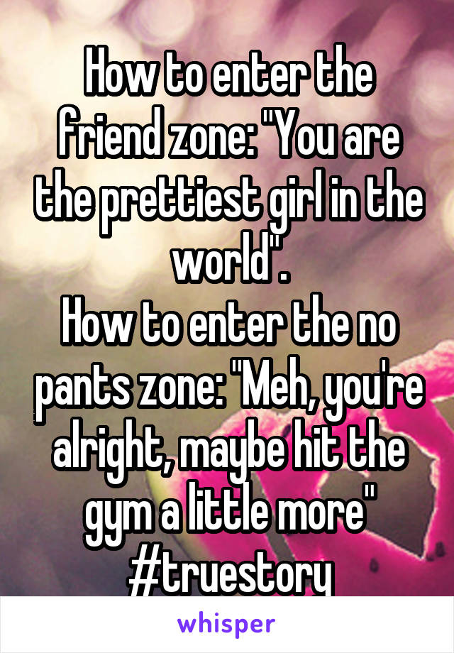How to enter the friend zone: "You are the prettiest girl in the world".
How to enter the no pants zone: "Meh, you're alright, maybe hit the gym a little more" #truestory