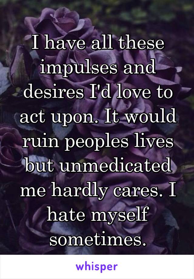 I have all these impulses and desires I'd love to act upon. It would ruin peoples lives but unmedicated me hardly cares. I hate myself sometimes.