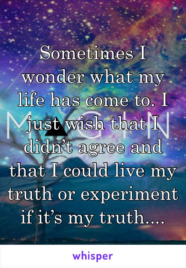 Sometimes I wonder what my life has come to. I just wish that I didn’t agree and that I could live my truth or experiment if it’s my truth....