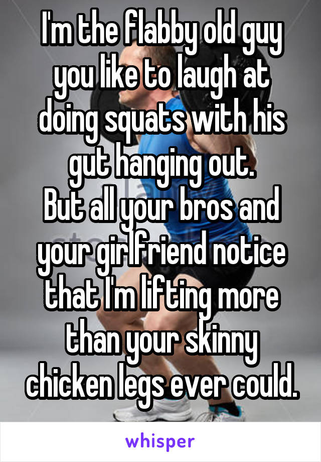 I'm the flabby old guy you like to laugh at doing squats with his gut hanging out.
But all your bros and your girlfriend notice that I'm lifting more than your skinny chicken legs ever could.
