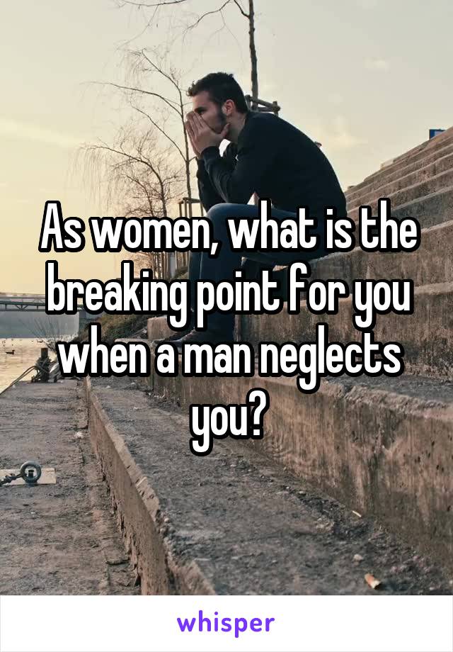 As women, what is the breaking point for you when a man neglects you?