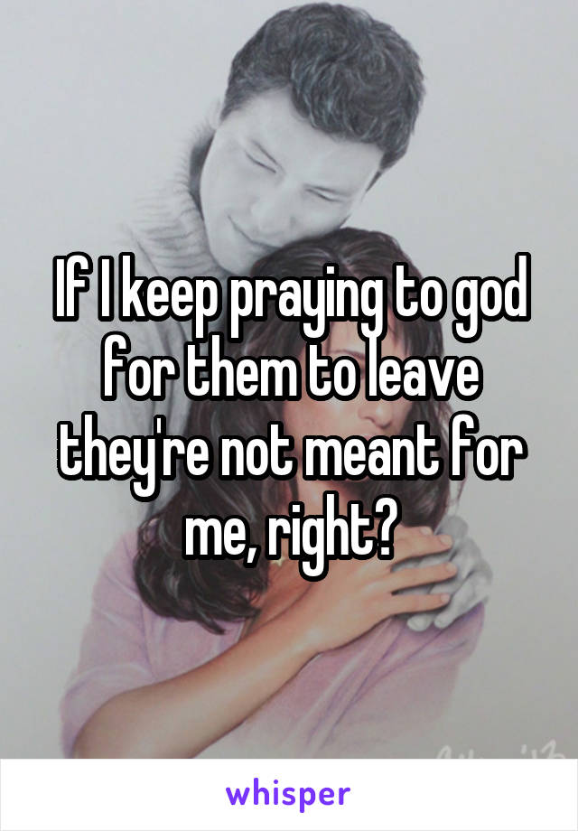 If I keep praying to god for them to leave they're not meant for me, right?