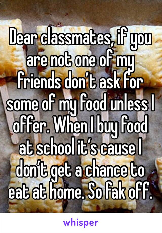 Dear classmates, if you are not one of my friends don’t ask for some of my food unless I offer. When I buy food at school it’s cause I don’t get a chance to eat at home. So fak off.