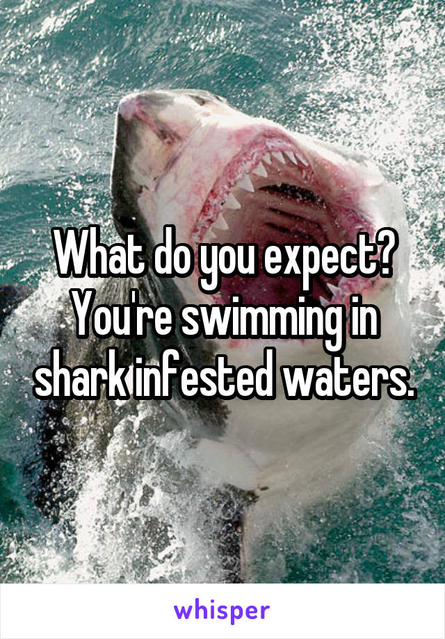 What do you expect? You're swimming in shark infested waters.