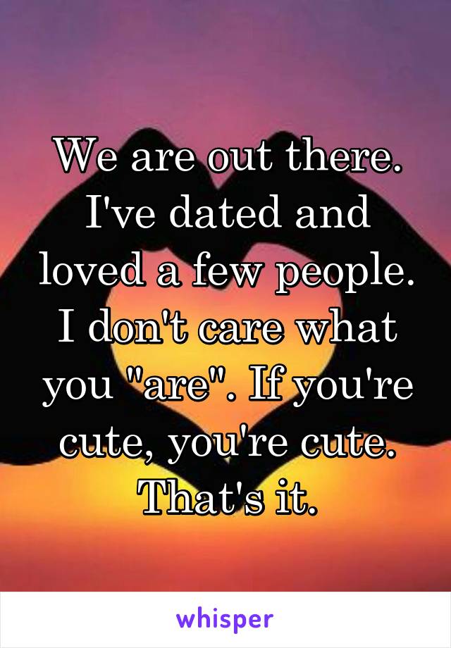 We are out there. I've dated and loved a few people. I don't care what you "are". If you're cute, you're cute. That's it.
