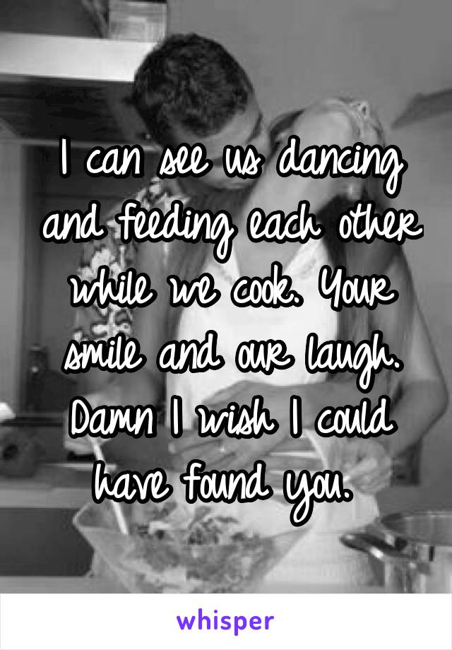 I can see us dancing and feeding each other while we cook. Your smile and our laugh. Damn I wish I could have found you. 
