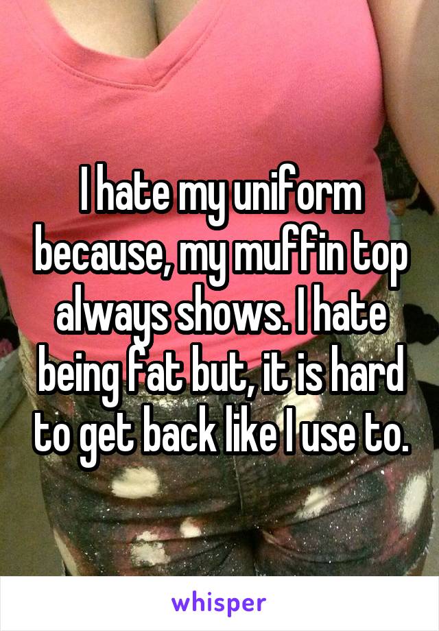 I hate my uniform because, my muffin top always shows. I hate being fat but, it is hard to get back like I use to.