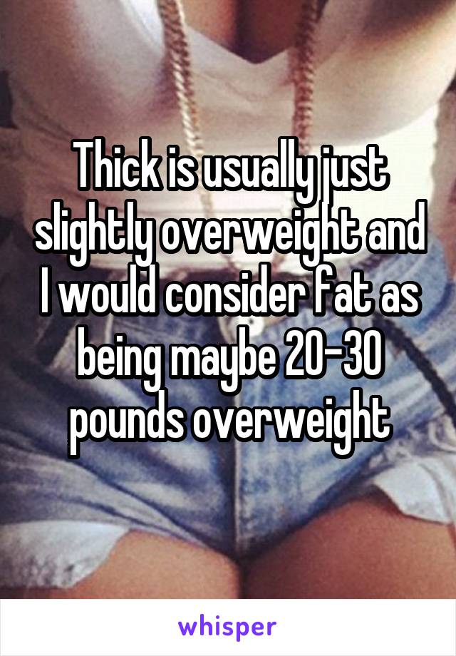 Thick is usually just slightly overweight and I would consider fat as being maybe 20-30 pounds overweight

