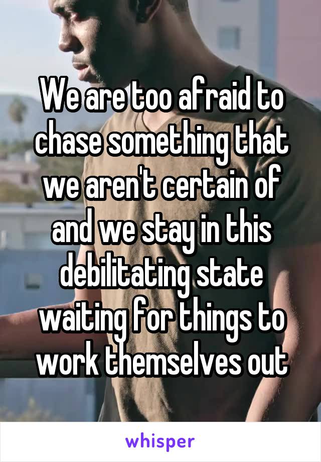 We are too afraid to chase something that we aren't certain of and we stay in this debilitating state waiting for things to work themselves out