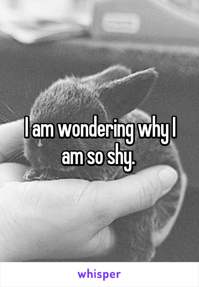 I am wondering why I am so shy. 