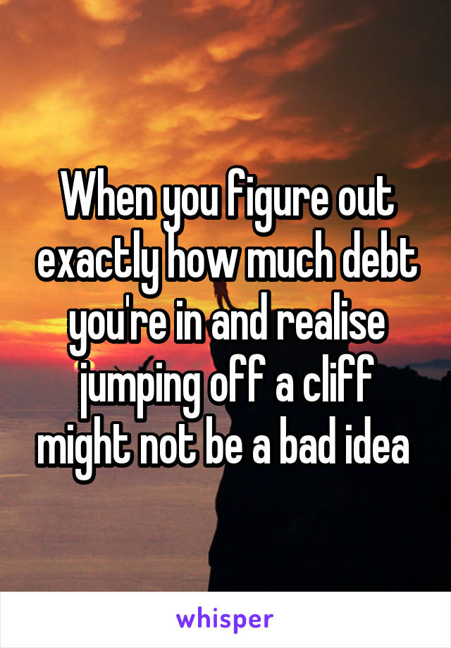 When you figure out exactly how much debt you're in and realise jumping off a cliff might not be a bad idea 