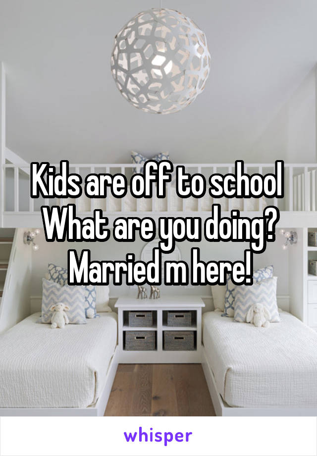 Kids are off to school 
What are you doing?
Married m here!