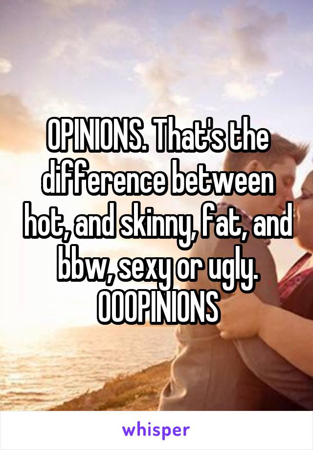 OPINIONS. That's the difference between hot, and skinny, fat, and bbw, sexy or ugly. OOOPINIONS