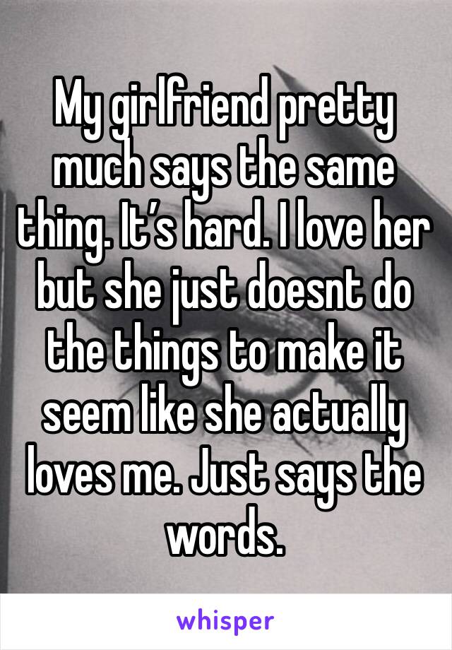 My girlfriend pretty much says the same thing. It’s hard. I love her but she just doesnt do the things to make it seem like she actually loves me. Just says the words. 