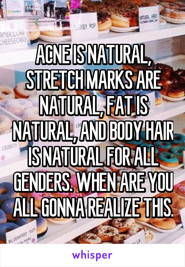 ACNE IS NATURAL, STRETCH MARKS ARE NATURAL, FAT IS NATURAL, AND BODY HAIR IS NATURAL FOR ALL GENDERS. WHEN ARE YOU ALL GONNA REALIZE THIS.