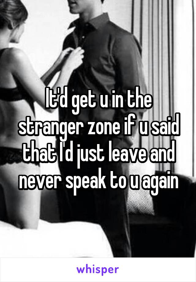 It'd get u in the stranger zone if u said that I'd just leave and never speak to u again