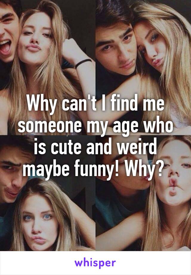 Why can't I find me someone my age who is cute and weird maybe funny! Why? 