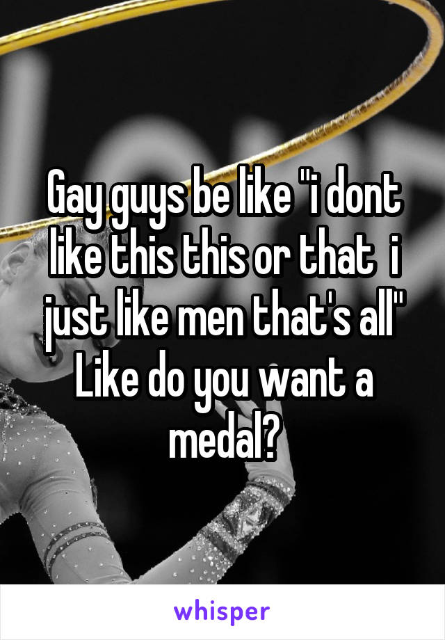 Gay guys be like "i dont like this this or that  i just like men that's all"
Like do you want a medal?