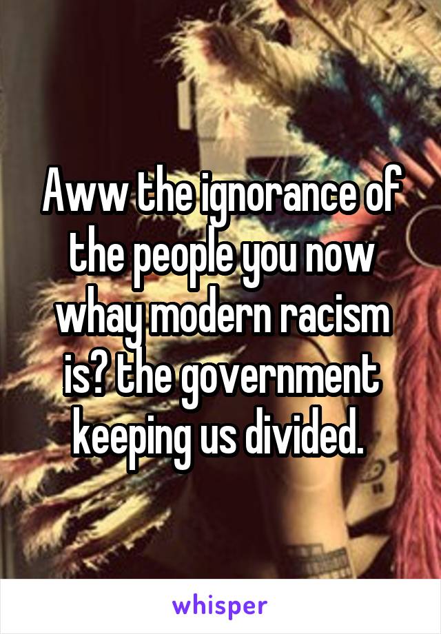 Aww the ignorance of the people you now whay modern racism is? the government keeping us divided. 