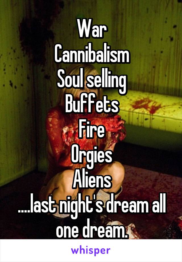 War
Cannibalism
Soul selling
Buffets
Fire
Orgies
Aliens
....last night's dream all one dream.