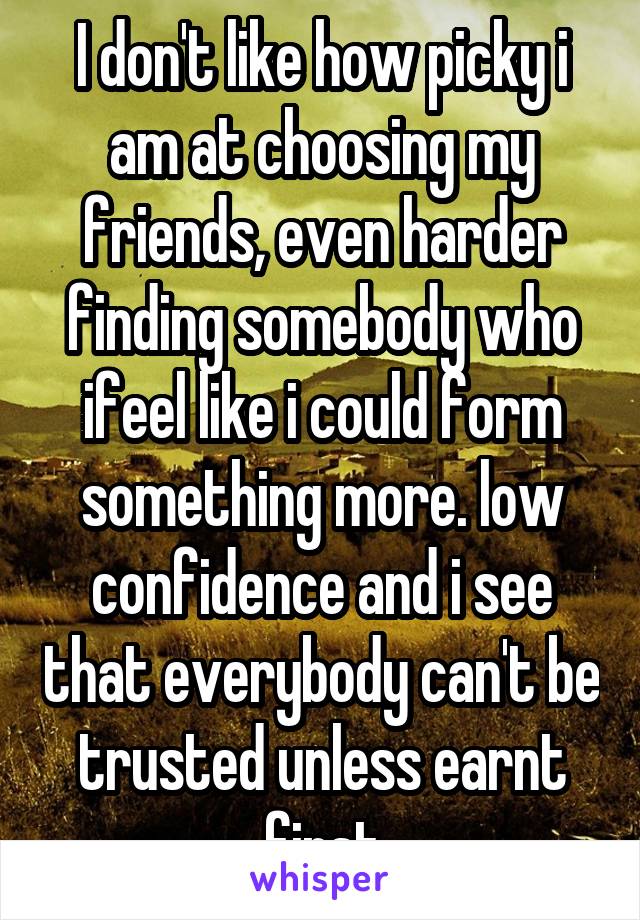 I don't like how picky i am at choosing my friends, even harder finding somebody who ifeel like i could form something more. low confidence and i see that everybody can't be trusted unless earnt first