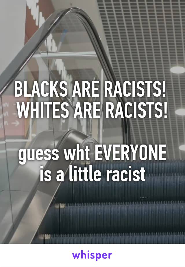 BLACKS ARE RACISTS! 
WHITES ARE RACISTS! 
guess wht EVERYONE is a little racist