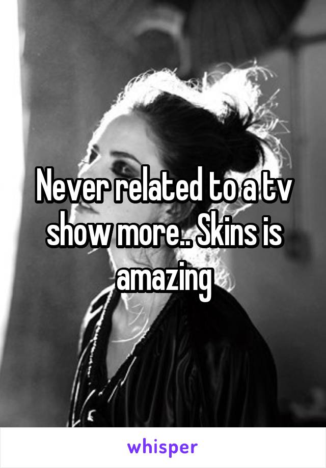 Never related to a tv show more.. Skins is amazing