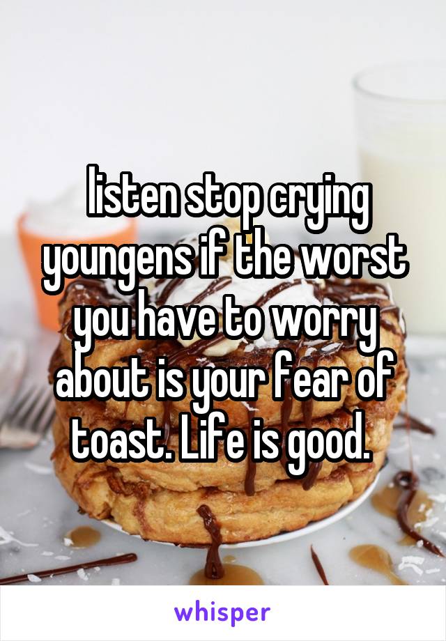  listen stop crying youngens if the worst you have to worry about is your fear of toast. Life is good. 