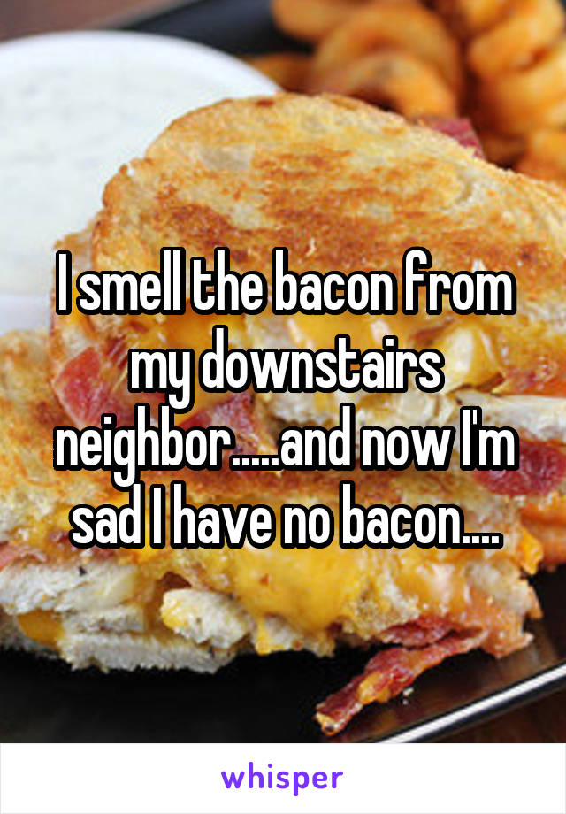 I smell the bacon from my downstairs neighbor.....and now I'm sad I have no bacon....