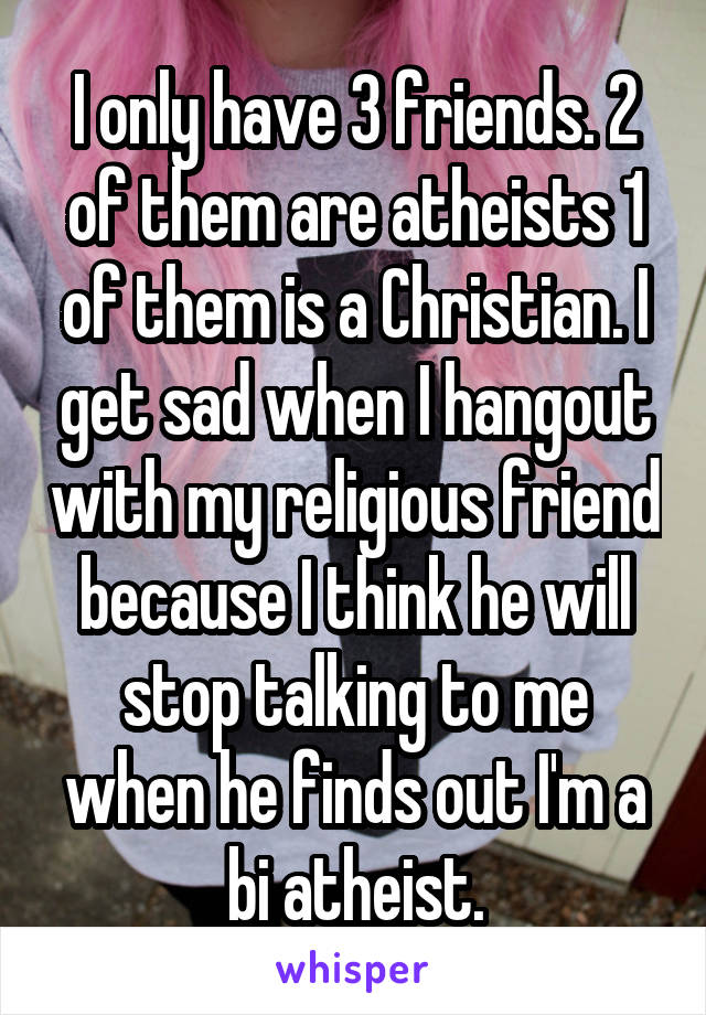 I only have 3 friends. 2 of them are atheists 1 of them is a Christian. I get sad when I hangout with my religious friend because I think he will stop talking to me when he finds out I'm a bi atheist.