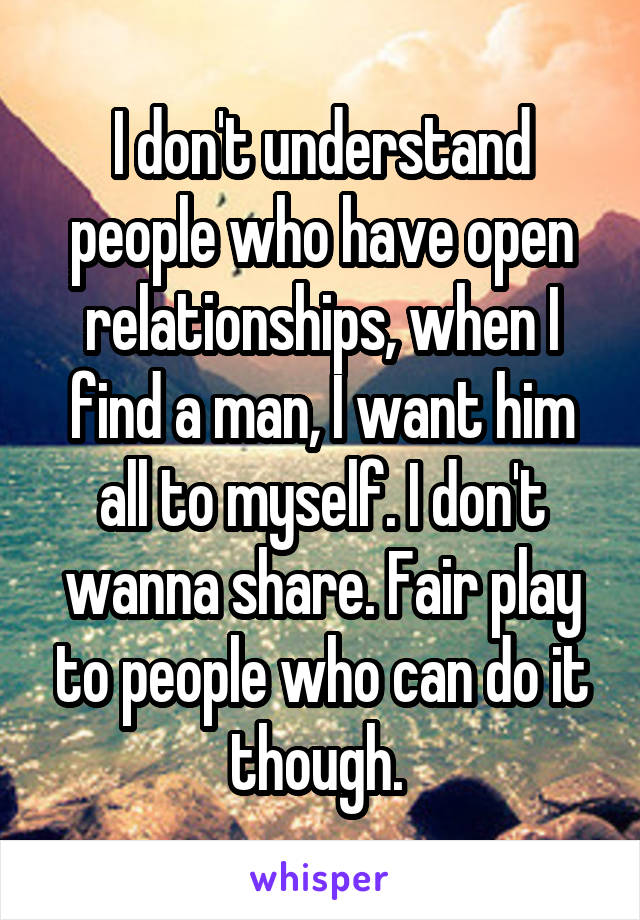I don't understand people who have open relationships, when I find a man, I want him all to myself. I don't wanna share. Fair play to people who can do it though. 