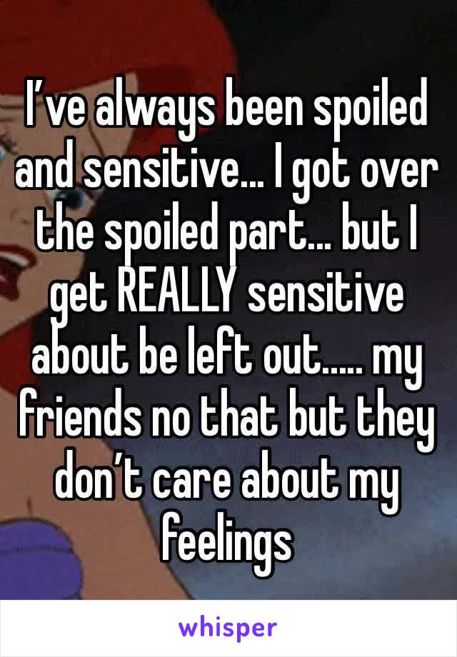 I’ve always been spoiled and sensitive... I got over the spoiled part... but I get REALLY sensitive about be left out..... my friends no that but they don’t care about my feelings