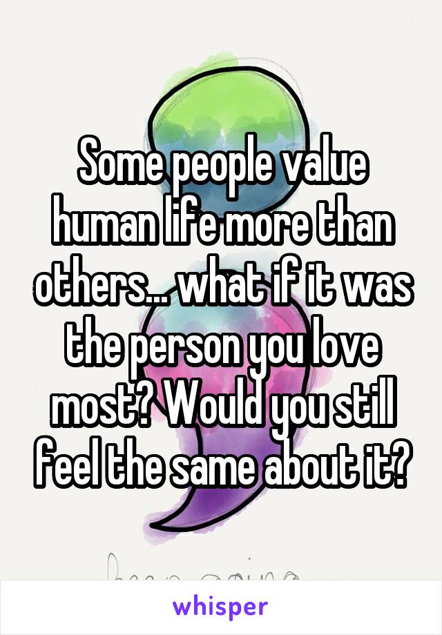 Some people value human life more than others... what if it was the person you love most? Would you still feel the same about it?