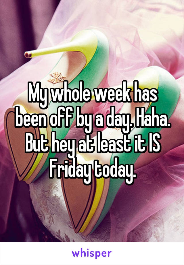 My whole week has been off by a day. Haha. But hey at least it IS Friday today.