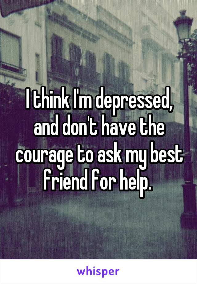 I think I'm depressed, and don't have the courage to ask my best friend for help. 