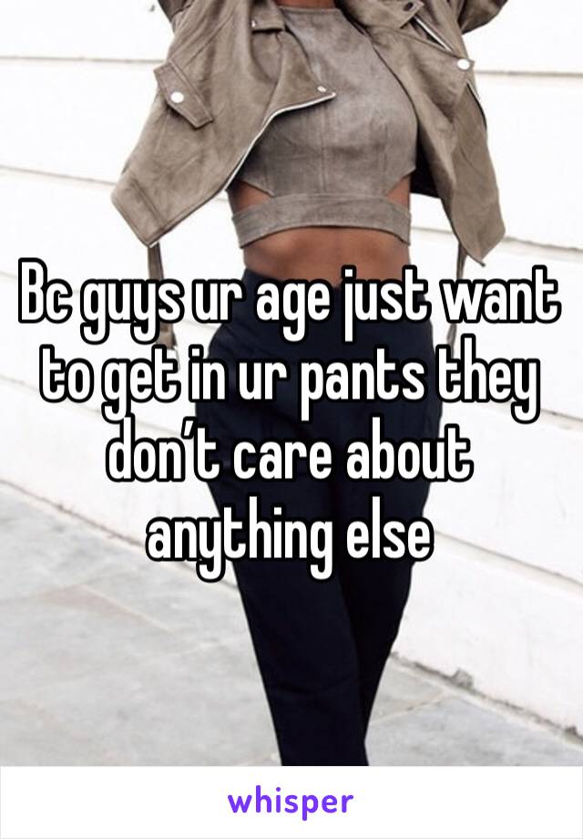 Bc guys ur age just want to get in ur pants they don’t care about anything else